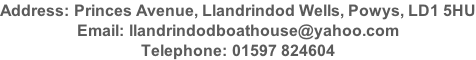 Address: Princes Avenue, Llandrindod Wells, Powys, LD1 5HU Email: llandrindodboathouse@yahoo.com Telephone: 01597 824604